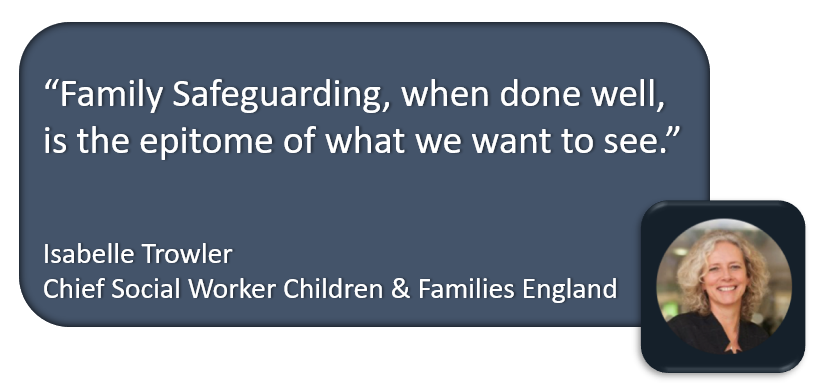 “Family Safeguarding, when done well, is the epitome of what we want to see.” - Isabelle Trowler Chief Social Worker Children & Families England